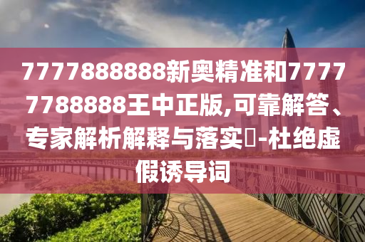 7777888888新奧精準和77777788888王中正版,可靠解答、專家解析解釋與落實?-杜絕虛假誘導詞